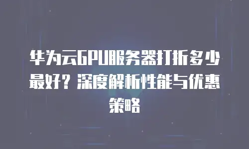华为云GPU服务器打折多少最好？深度解析性能与优惠策略