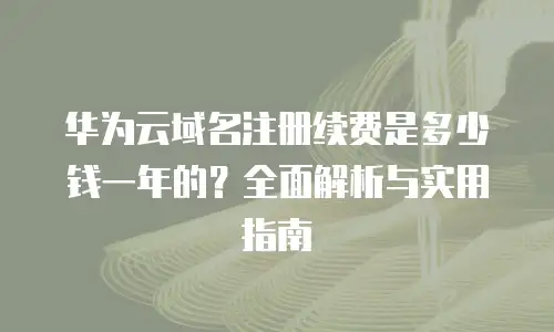 华为云域名注册续费是多少钱一年的？全面解析与实用指南