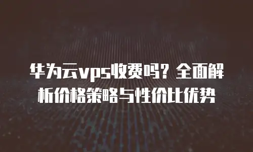 华为云vps收费吗？全面解析价格策略与性价比优势