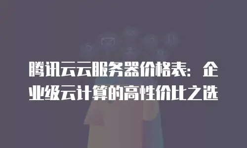 腾讯云云服务器价格表：企业级云计算的高性价比之选