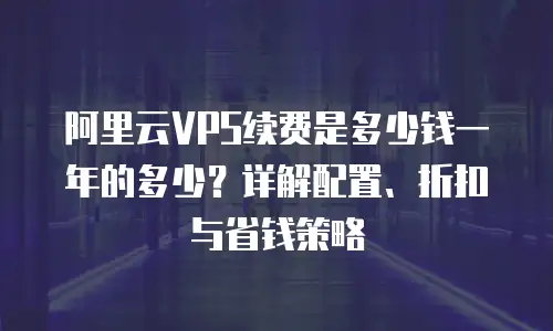 阿里云VPS续费是多少钱一年的多少？详解配置、折扣与省钱策略