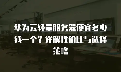 华为云轻量服务器便宜多少钱一个？详解性价比与选择策略