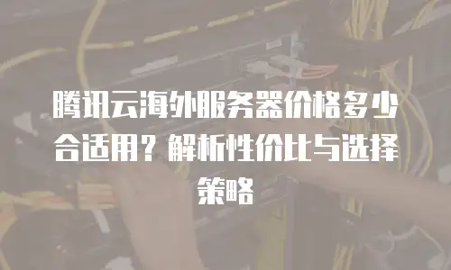 腾讯云海外服务器价格多少合适用？解析性价比与选择策略