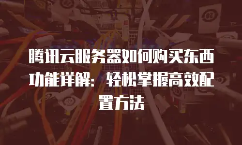 腾讯云服务器如何购买东西功能详解：轻松掌握高效配置方法