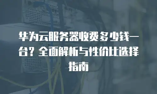 华为云服务器收费多少钱一台？全面解析与性价比选择指南
