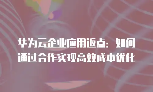 华为云企业应用返点：如何通过合作实现高效成本优化