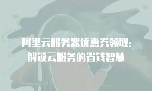 阿里云服务器优惠券领取：解锁云服务的省钱智慧