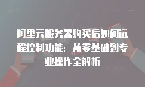 阿里云服务器购买后如何远程控制功能：从零基础到专业操作全解析