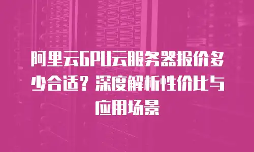 阿里云GPU云服务器报价多少合适？深度解析性价比与应用场景
