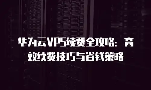 华为云VPS续费全攻略：高效续费技巧与省钱策略