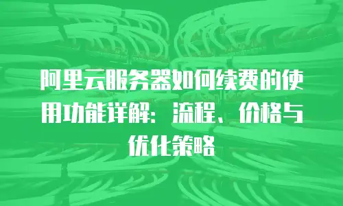 阿里云服务器如何续费的使用功能详解：流程、价格与优化策略