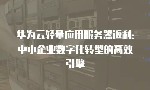 华为云轻量应用服务器返利：中小企业数字化转型的高效引擎