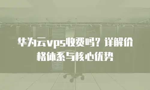 华为云vps收费吗？详解价格体系与核心优势
