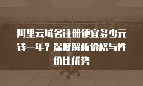 阿里云域名注册便宜多少元钱一年？深度解析价格与性价比优势