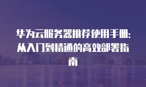 华为云服务器推荐使用手册：从入门到精通的高效部署指南