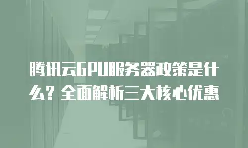 腾讯云GPU服务器政策是什么？全面解析三大核心优惠