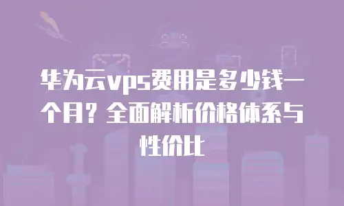 华为云vps费用是多少钱一个月？全面解析价格体系与性价比