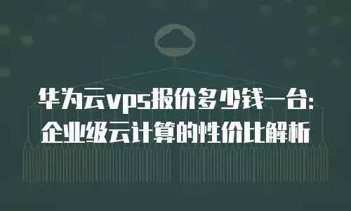 华为云vps报价多少钱一台：企业级云计算的性价比解析