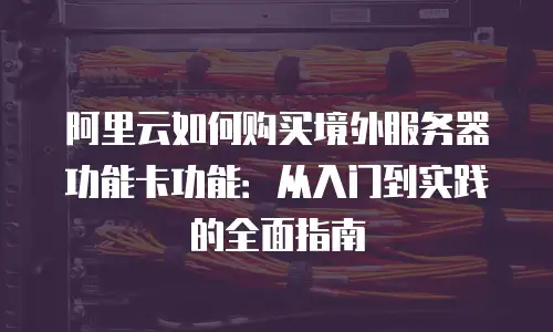 阿里云如何购买境外服务器功能卡功能：从入门到实践的全面指南