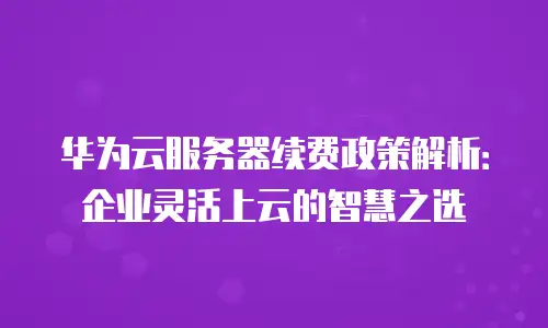 华为云服务器续费政策解析：企业灵活上云的智慧之选
