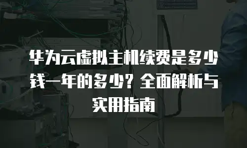 华为云虚拟主机续费是多少钱一年的多少？全面解析与实用指南