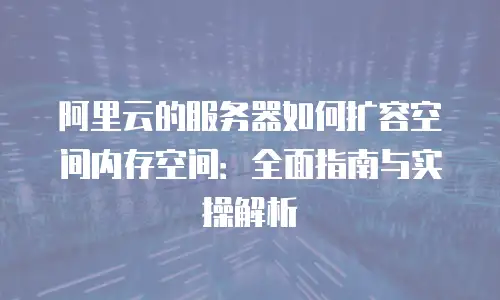 阿里云的服务器如何扩容空间内存空间：全面指南与实操解析