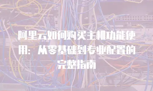 阿里云如何购买主机功能使用：从零基础到专业配置的完整指南