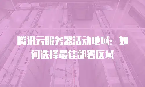腾讯云服务器活动地域：如何选择最佳部署区域
