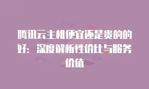 腾讯云主机便宜还是贵的的好：深度解析性价比与服务价值