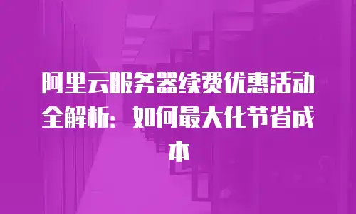 阿里云服务器续费优惠活动全解析：如何最大化节省成本