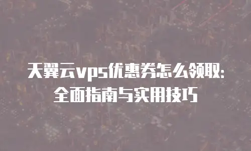 天翼云vps优惠券怎么领取：全面指南与实用技巧