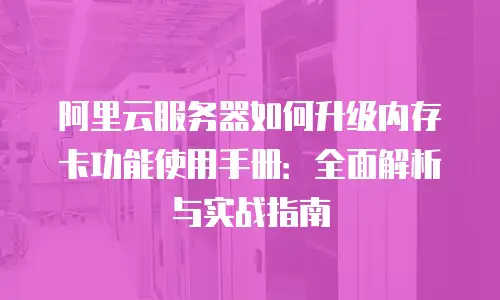 阿里云服务器如何升级内存卡功能使用手册：全面解析与实战指南