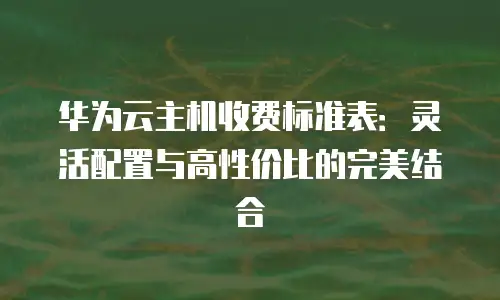 华为云主机收费标准表：灵活配置与高性价比的完美结合