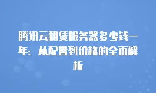 腾讯云租赁服务器多少钱一年：从配置到价格的全面解析