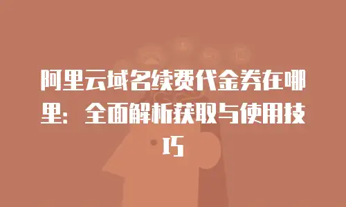 阿里云域名续费代金券在哪里：全面解析获取与使用技巧