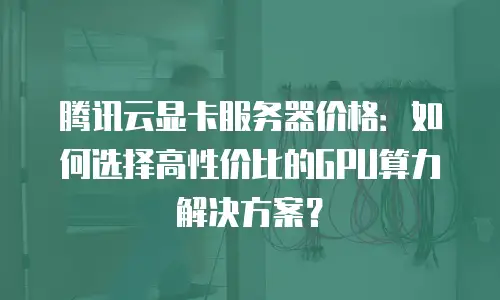 腾讯云显卡服务器价格：如何选择高性价比的GPU算力解决方案？