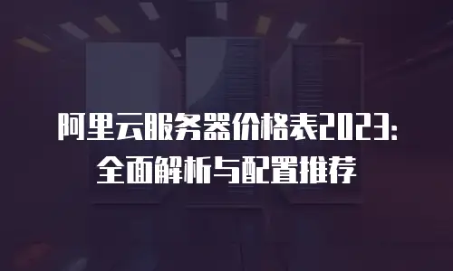 阿里云服务器价格表2023：全面解析与配置推荐