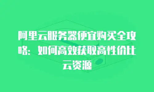 阿里云服务器便宜购买全攻略：如何高效获取高性价比云资源