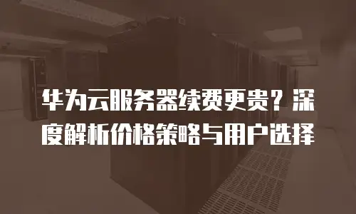 华为云服务器续费更贵？深度解析价格策略与用户选择
