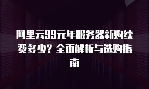 阿里云99元年服务器新购续费多少？全面解析与选购指南