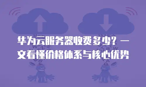 华为云服务器收费多少？一文看懂价格体系与核心优势