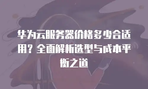 华为云服务器价格多少合适用？全面解析选型与成本平衡之道