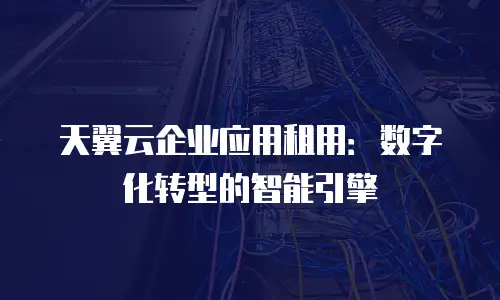 天翼云企业应用租用：数字化转型的智能引擎