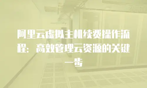 阿里云虚拟主机续费操作流程：高效管理云资源的关键一步