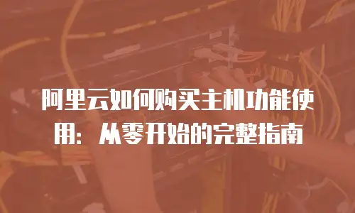 阿里云如何购买主机功能使用：从零开始的完整指南