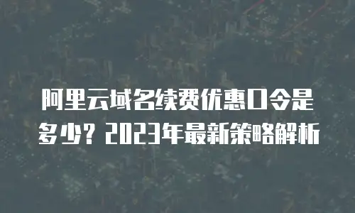 阿里云域名续费优惠口令是多少？2023年最新策略解析