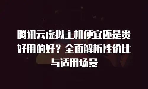 腾讯云虚拟主机便宜还是贵好用的好？全面解析性价比与适用场景