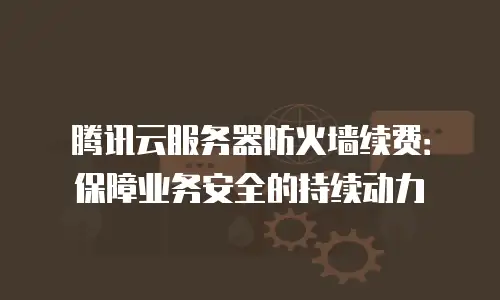 腾讯云服务器防火墙续费：保障业务安全的持续动力