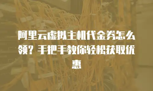 阿里云虚拟主机代金券怎么领？手把手教你轻松获取优惠