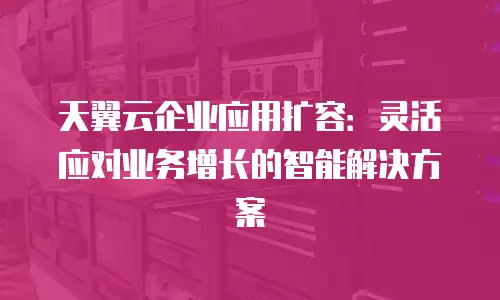 天翼云企业应用扩容：灵活应对业务增长的智能解决方案